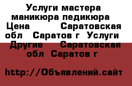 Услуги мастера маникюра,педикюра › Цена ­ 700 - Саратовская обл., Саратов г. Услуги » Другие   . Саратовская обл.,Саратов г.